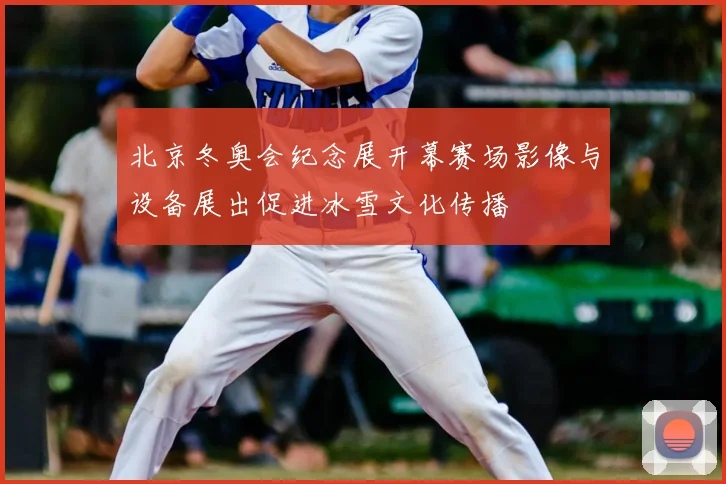 北京冬奥会纪念展开幕赛场影像与设备展出促进冰雪文化传播