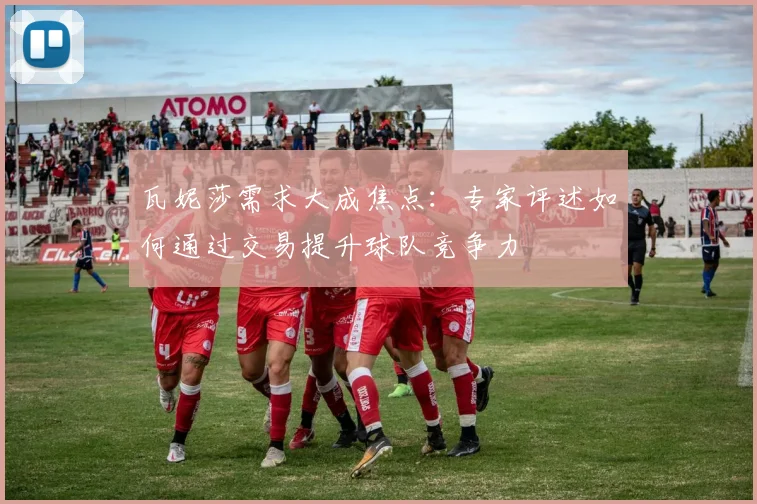 瓦妮莎需求大成焦点：专家评述如何通过交易提升球队竞争力